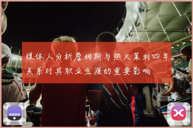 媒体人分析詹姆斯与热火莱利四年关系对其职业生涯的重要影响