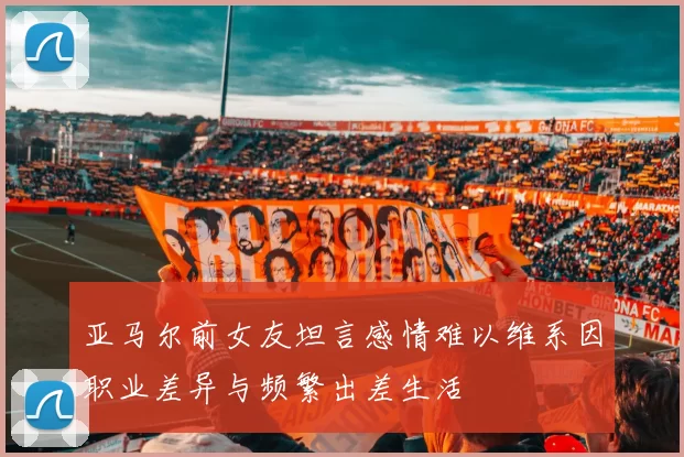 亚马尔前女友坦言感情难以维系因职业差异与频繁出差生活
