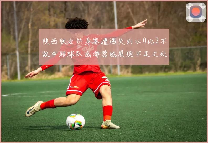 陕西联合热身赛遭遇失利以0比2不敌中超球队成都蓉城展现不足之处