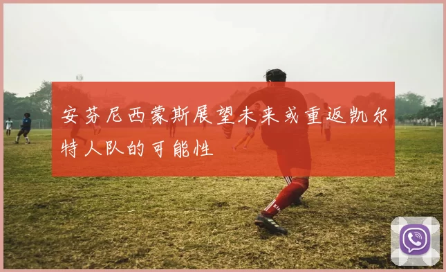 安芬尼西蒙斯展望未来或重返凯尔特人队的可能性