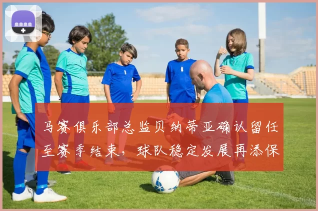 马赛俱乐部总监贝纳蒂亚确认留任至赛季结束，球队稳定发展再添保障
