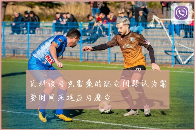 瓦科谈与克雷桑的配合问题认为需要时间来适应与磨合