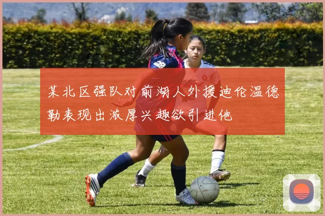 某北区强队对前湖人外援迪伦温德勒表现出浓厚兴趣欲引进他