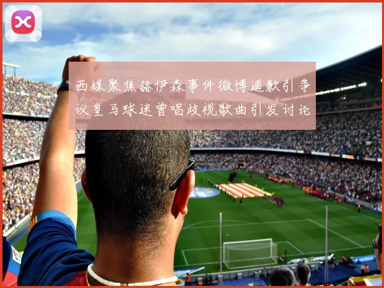 西媒聚焦赫伊森事件微博道歉引争议皇马球迷曾唱歧视歌曲引发讨论