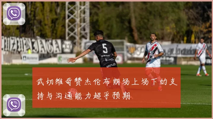 武切维奇赞杰伦布朗场上场下的支持与沟通能力超乎预期