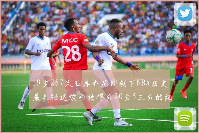 19岁257天亚库乔尼斯创下NBA历史最年轻连续两场得分20分5三分的纪录