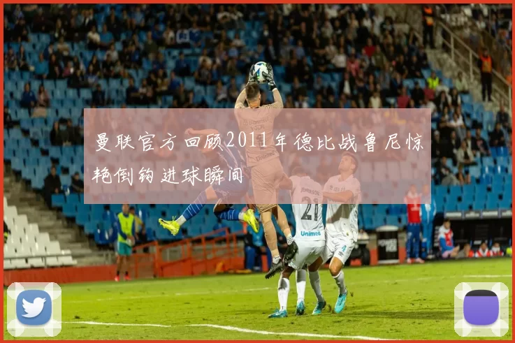 曼联官方回顾2011年德比战鲁尼惊艳倒钩进球瞬间