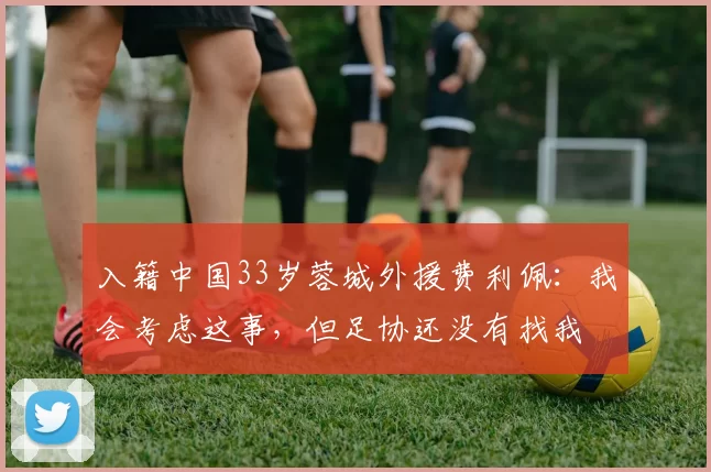 入籍中国33岁蓉城外援费利佩：我会考虑这事，但足协还没有找我