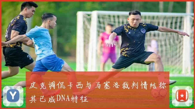 皮克调侃卡西与马塞洛裁判情结称其已成DNA特征