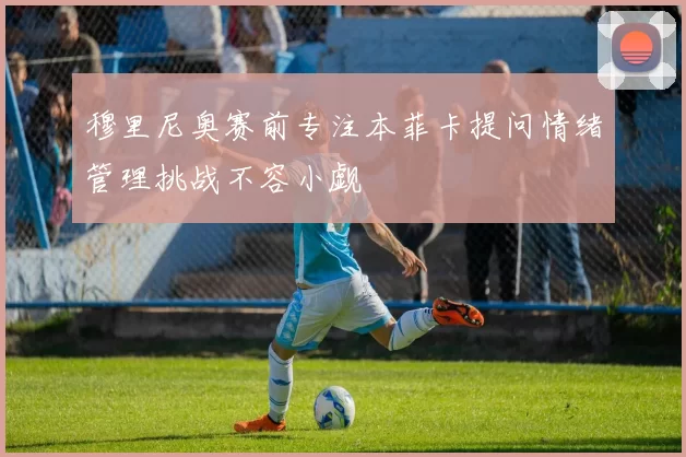 穆里尼奥赛前专注本菲卡提问情绪管理挑战不容小觑