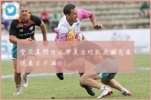 登贝莱预计法甲复出对队友懈怠表现表示不满