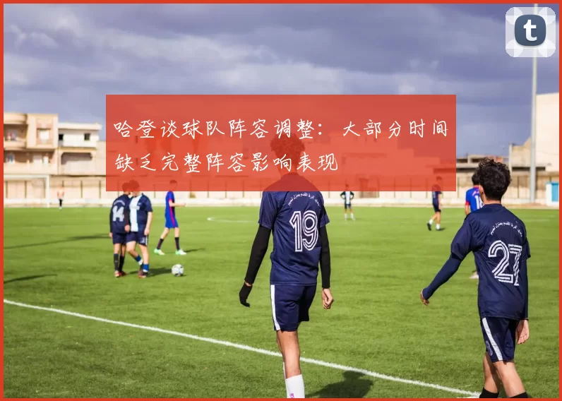 哈登谈球队阵容调整：大部分时间缺乏完整阵容影响表现