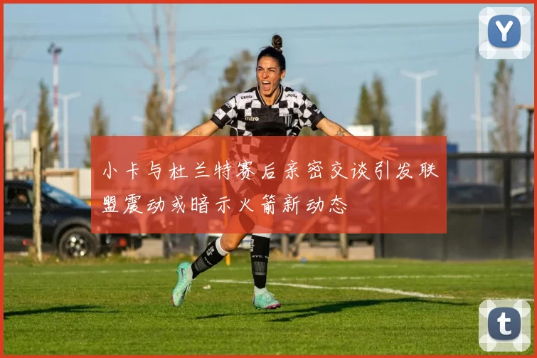 小卡与杜兰特赛后亲密交谈引发联盟震动或暗示火箭新动态
