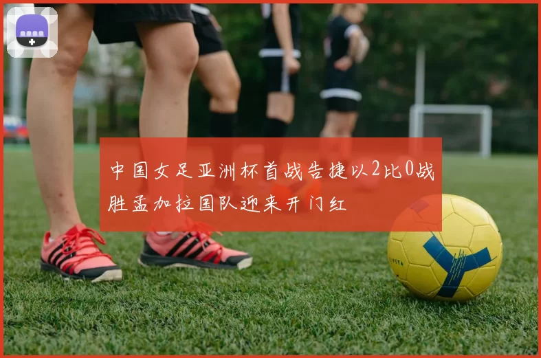 中国女足亚洲杯首战告捷以2比0战胜孟加拉国队迎来开门红