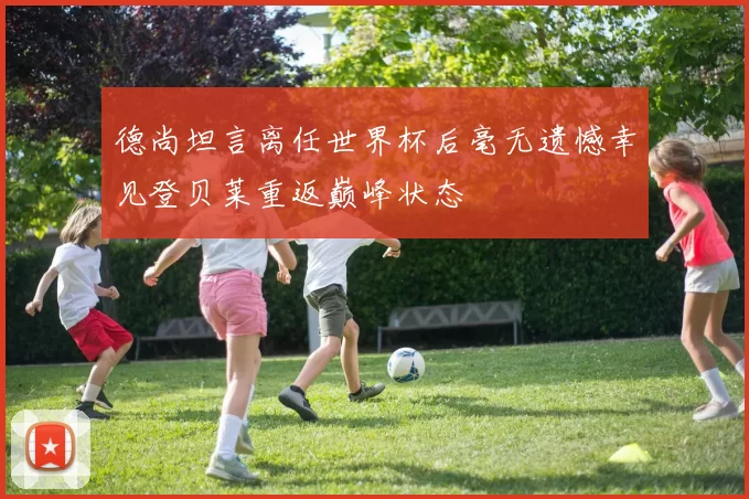 德尚坦言离任世界杯后毫无遗憾幸见登贝莱重返巅峰状态