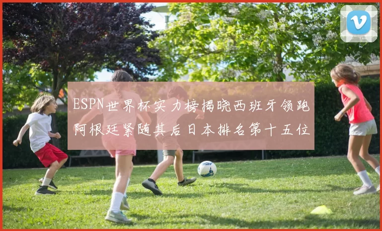 ESPN世界杯实力榜揭晓西班牙领跑阿根廷紧随其后日本排名第十五位