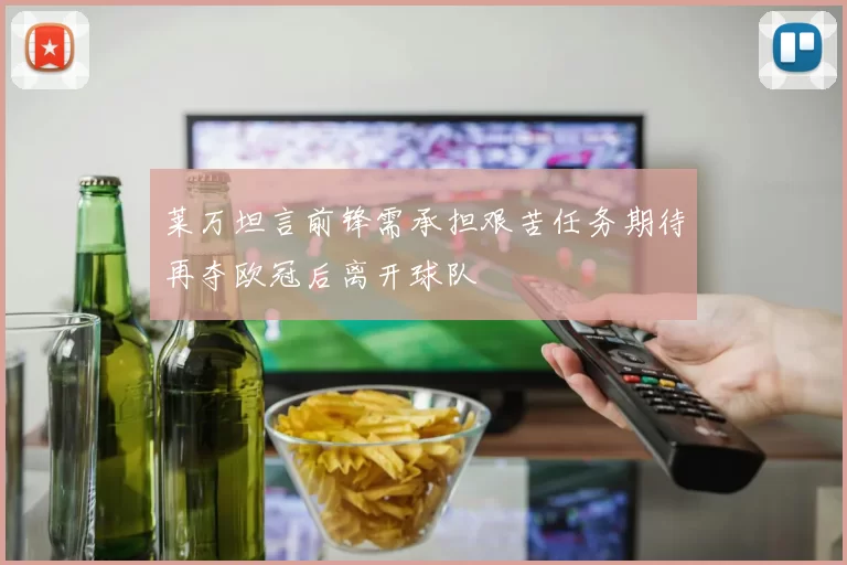 莱万坦言前锋需承担艰苦任务期待再夺欧冠后离开球队
