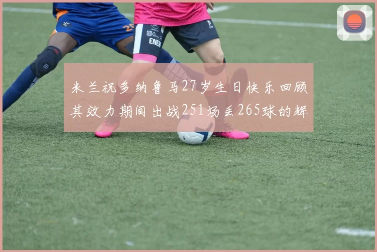 米兰祝多纳鲁马27岁生日快乐回顾其效力期间出战251场丢265球的辉煌历程